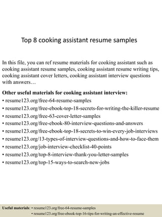 Top 8 cooking assistant resume samples
In this file, you can ref resume materials for cooking assistant such as
cooking assistant resume samples, cooking assistant resume writing tips,
cooking assistant cover letters, cooking assistant interview questions
with answers…
Other useful materials for cooking assistant interview:
• resume123.org/free-64-resume-samples
• resume123.org/free-ebook-top-18-secrets-for-writing-the-killer-resume
• resume123.org/free-63-cover-letter-samples
• resume123.org/free-ebook-80-interview-questions-and-answers
• resume123.org/free-ebook-top-18-secrets-to-win-every-job-interviews
• resume123.org/13-types-of-interview-questions-and-how-to-face-them
• resume123.org/job-interview-checklist-40-points
• resume123.org/top-8-interview-thank-you-letter-samples
• resume123.org/top-15-ways-to-search-new-jobs
Useful materials: • resume123.org/free-64-resume-samples
• resume123.org/free-ebook-top-16-tips-for-writing-an-effective-resume
 