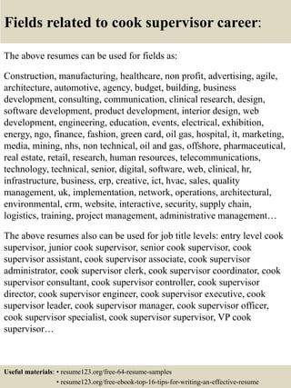 Fields related to cook supervisor career:
The above resumes can be used for fields as:
Construction, manufacturing, healthcare, non profit, advertising, agile,
architecture, automotive, agency, budget, building, business
development, consulting, communication, clinical research, design,
software development, product development, interior design, web
development, engineering, education, events, electrical, exhibition,
energy, ngo, finance, fashion, green card, oil gas, hospital, it, marketing,
media, mining, nhs, non technical, oil and gas, offshore, pharmaceutical,
real estate, retail, research, human resources, telecommunications,
technology, technical, senior, digital, software, web, clinical, hr,
infrastructure, business, erp, creative, ict, hvac, sales, quality
management, uk, implementation, network, operations, architectural,
environmental, crm, website, interactive, security, supply chain,
logistics, training, project management, administrative management…
The above resumes also can be used for job title levels: entry level cook
supervisor, junior cook supervisor, senior cook supervisor, cook
supervisor assistant, cook supervisor associate, cook supervisor
administrator, cook supervisor clerk, cook supervisor coordinator, cook
supervisor consultant, cook supervisor controller, cook supervisor
director, cook supervisor engineer, cook supervisor executive, cook
supervisor leader, cook supervisor manager, cook supervisor officer,
cook supervisor specialist, cook supervisor supervisor, VP cook
supervisor…
Useful materials: • resume123.org/free-64-resume-samples
• resume123.org/free-ebook-top-16-tips-for-writing-an-effective-resume
 