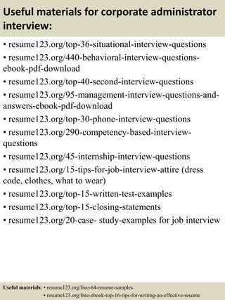 Useful materials for corporate administrator
interview:
• resume123.org/top-36-situational-interview-questions
• resume123.org/440-behavioral-interview-questions-
ebook-pdf-download
• resume123.org/top-40-second-interview-questions
• resume123.org/95-management-interview-questions-and-
answers-ebook-pdf-download
• resume123.org/top-30-phone-interview-questions
• resume123.org/290-competency-based-interview-
questions
• resume123.org/45-internship-interview-questions
• resume123.org/15-tips-for-job-interview-attire (dress
code, clothes, what to wear)
• resume123.org/top-15-written-test-examples
• resume123.org/top-15-closing-statements
• resume123.org/20-case- study-examples for job interview
Useful materials: • resume123.org/free-64-resume-samples
• resume123.org/free-ebook-top-16-tips-for-writing-an-effective-resume
 