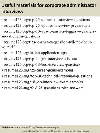 Useful materials for corporate administrator
interview:
• resume123.org/top-25-scenarios-interview-questions
• resume123.org/top-25-tips-for-interview-preparation
• resume123.org/top-10-tips-to-answer-biggest-weakness-
and-strengths-questions
• resume123.org/tips-to-answer-question-tell-me-about-
yourself
• resume123.org/16-job-application-tips
• resume123.org/top-14-job-interview-advices
• resume123.org/top-18-best-interview-practices
• resume123.org/25-career-goals-examples
• resume123.org/top-36-technical-interview-questions
• resume123.org/18-job-interview-exam-samples
• resume123.org/Q-A-25-questions-with-answers
Useful materials: • resume123.org/free-64-resume-samples
• resume123.org/free-ebook-top-16-tips-for-writing-an-effective-resume
 