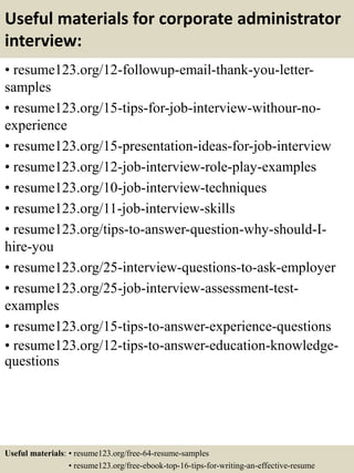 Useful materials for corporate administrator
interview:
• resume123.org/12-followup-email-thank-you-letter-
samples
• resume123.org/15-tips-for-job-interview-withour-no-
experience
• resume123.org/15-presentation-ideas-for-job-interview
• resume123.org/12-job-interview-role-play-examples
• resume123.org/10-job-interview-techniques
• resume123.org/11-job-interview-skills
• resume123.org/tips-to-answer-question-why-should-I-
hire-you
• resume123.org/25-interview-questions-to-ask-employer
• resume123.org/25-job-interview-assessment-test-
examples
• resume123.org/15-tips-to-answer-experience-questions
• resume123.org/12-tips-to-answer-education-knowledge-
questions
Useful materials: • resume123.org/free-64-resume-samples
• resume123.org/free-ebook-top-16-tips-for-writing-an-effective-resume
 