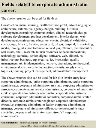 Fields related to corporate administrator
career:
The above resumes can be used for fields as:
Construction, manufacturing, healthcare, non profit, advertising, agile,
architecture, automotive, agency, budget, building, business
development, consulting, communication, clinical research, design,
software development, product development, interior design, web
development, engineering, education, events, electrical, exhibition,
energy, ngo, finance, fashion, green card, oil gas, hospital, it, marketing,
media, mining, nhs, non technical, oil and gas, offshore, pharmaceutical,
real estate, retail, research, human resources, telecommunications,
technology, technical, senior, digital, software, web, clinical, hr,
infrastructure, business, erp, creative, ict, hvac, sales, quality
management, uk, implementation, network, operations, architectural,
environmental, crm, website, interactive, security, supply chain,
logistics, training, project management, administrative management…
The above resumes also can be used for job title levels: entry level
corporate administrator, junior corporate administrator, senior corporate
administrator, corporate administrator assistant, corporate administrator
associate, corporate administrator administrator, corporate administrator
clerk, corporate administrator coordinator, corporate administrator
consultant, corporate administrator controller, corporate administrator
director, corporate administrator engineer, corporate administrator
executive, corporate administrator leader, corporate administrator
manager, corporate administrator officer, corporate administrator
specialist, corporate administrator supervisor, VP corporate
administrator…
Useful materials: • resume123.org/free-64-resume-samples
• resume123.org/free-ebook-top-16-tips-for-writing-an-effective-resume
 