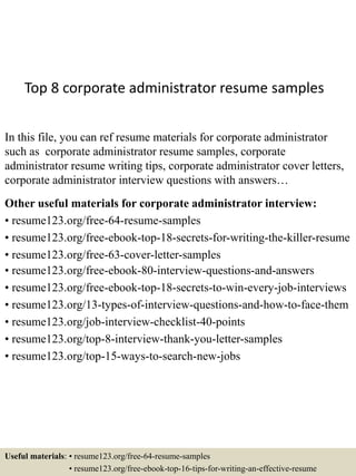 Top 8 corporate administrator resume samples
In this file, you can ref resume materials for corporate administrator
such as corporate administrator resume samples, corporate
administrator resume writing tips, corporate administrator cover letters,
corporate administrator interview questions with answers…
Other useful materials for corporate administrator interview:
• resume123.org/free-64-resume-samples
• resume123.org/free-ebook-top-18-secrets-for-writing-the-killer-resume
• resume123.org/free-63-cover-letter-samples
• resume123.org/free-ebook-80-interview-questions-and-answers
• resume123.org/free-ebook-top-18-secrets-to-win-every-job-interviews
• resume123.org/13-types-of-interview-questions-and-how-to-face-them
• resume123.org/job-interview-checklist-40-points
• resume123.org/top-8-interview-thank-you-letter-samples
• resume123.org/top-15-ways-to-search-new-jobs
Useful materials: • resume123.org/free-64-resume-samples
• resume123.org/free-ebook-top-16-tips-for-writing-an-effective-resume
 