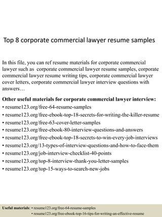 Top 8 corporate commercial lawyer resume samples
In this file, you can ref resume materials for corporate commercial
lawyer such as corporate commercial lawyer resume samples, corporate
commercial lawyer resume writing tips, corporate commercial lawyer
cover letters, corporate commercial lawyer interview questions with
answers…
Other useful materials for corporate commercial lawyer interview:
• resume123.org/free-64-resume-samples
• resume123.org/free-ebook-top-18-secrets-for-writing-the-killer-resume
• resume123.org/free-63-cover-letter-samples
• resume123.org/free-ebook-80-interview-questions-and-answers
• resume123.org/free-ebook-top-18-secrets-to-win-every-job-interviews
• resume123.org/13-types-of-interview-questions-and-how-to-face-them
• resume123.org/job-interview-checklist-40-points
• resume123.org/top-8-interview-thank-you-letter-samples
• resume123.org/top-15-ways-to-search-new-jobs
Useful materials: • resume123.org/free-64-resume-samples
• resume123.org/free-ebook-top-16-tips-for-writing-an-effective-resume
 