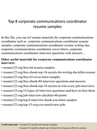 Top 8 corporate communications coordinator
resume samples
In this file, you can ref resume materials for corporate communications
coordinator such as corporate communications coordinator resume
samples, corporate communications coordinator resume writing tips,
corporate communications coordinator cover letters, corporate
communications coordinator interview questions with answers…
Other useful materials for corporate communications coordinator
interview:
• resume123.org/free-64-resume-samples
• resume123.org/free-ebook-top-18-secrets-for-writing-the-killer-resume
• resume123.org/free-63-cover-letter-samples
• resume123.org/free-ebook-80-interview-questions-and-answers
• resume123.org/free-ebook-top-18-secrets-to-win-every-job-interviews
• resume123.org/13-types-of-interview-questions-and-how-to-face-them
• resume123.org/job-interview-checklist-40-points
• resume123.org/top-8-interview-thank-you-letter-samples
• resume123.org/top-15-ways-to-search-new-jobs
Useful materials: • resume123.org/free-64-resume-samples
• resume123.org/free-ebook-top-16-tips-for-writing-an-effective-resume
 