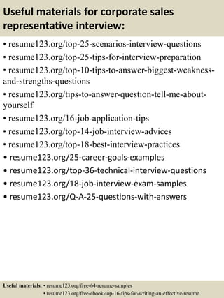 Useful materials for corporate sales
representative interview:
• resume123.org/top-25-scenarios-interview-questions
• resume123.org/top-25-tips-for-interview-preparation
• resume123.org/top-10-tips-to-answer-biggest-weakness-
and-strengths-questions
• resume123.org/tips-to-answer-question-tell-me-about-
yourself
• resume123.org/16-job-application-tips
• resume123.org/top-14-job-interview-advices
• resume123.org/top-18-best-interview-practices
• resume123.org/25-career-goals-examples
• resume123.org/top-36-technical-interview-questions
• resume123.org/18-job-interview-exam-samples
• resume123.org/Q-A-25-questions-with-answers
Useful materials: • resume123.org/free-64-resume-samples
• resume123.org/free-ebook-top-16-tips-for-writing-an-effective-resume
 
