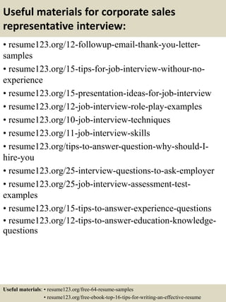 Useful materials for corporate sales
representative interview:
• resume123.org/12-followup-email-thank-you-letter-
samples
• resume123.org/15-tips-for-job-interview-withour-no-
experience
• resume123.org/15-presentation-ideas-for-job-interview
• resume123.org/12-job-interview-role-play-examples
• resume123.org/10-job-interview-techniques
• resume123.org/11-job-interview-skills
• resume123.org/tips-to-answer-question-why-should-I-
hire-you
• resume123.org/25-interview-questions-to-ask-employer
• resume123.org/25-job-interview-assessment-test-
examples
• resume123.org/15-tips-to-answer-experience-questions
• resume123.org/12-tips-to-answer-education-knowledge-
questions
Useful materials: • resume123.org/free-64-resume-samples
• resume123.org/free-ebook-top-16-tips-for-writing-an-effective-resume
 