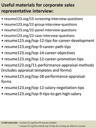Useful materials for corporate sales
representative interview:
• resume123.org/15-screening-interview-questions
• resume123.org/22-group-interview-questions
• resume123.org/22-panel-interview-questions
• resume123.org/22-case-interview-questions
• resume123.org/top-12-tips-for-career-development
• resume123.org/top-9-career-path-tips
• resume123.org/top-14-career-objectives
• resume123.org/top-12-career-promotion-tips
• resume123.org/11-performance-appraisal-methods
(includes appraisal templates and forms)
• resume123.org/top-28-performance-appraisal-
forms
• resume123.org/top-12-salary-negotiation-tips
• resume123.org/top-9-tips-to-get-high-salary
Useful materials: • resume123.org/free-64-resume-samples
• resume123.org/free-ebook-top-16-tips-for-writing-an-effective-resume
 