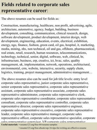 Fields related to corporate sales
representative career:
The above resumes can be used for fields as:
Construction, manufacturing, healthcare, non profit, advertising, agile,
architecture, automotive, agency, budget, building, business
development, consulting, communication, clinical research, design,
software development, product development, interior design, web
development, engineering, education, events, electrical, exhibition,
energy, ngo, finance, fashion, green card, oil gas, hospital, it, marketing,
media, mining, nhs, non technical, oil and gas, offshore, pharmaceutical,
real estate, retail, research, human resources, telecommunications,
technology, technical, senior, digital, software, web, clinical, hr,
infrastructure, business, erp, creative, ict, hvac, sales, quality
management, uk, implementation, network, operations, architectural,
environmental, crm, website, interactive, security, supply chain,
logistics, training, project management, administrative management…
The above resumes also can be used for job title levels: entry level
corporate sales representative, junior corporate sales representative,
senior corporate sales representative, corporate sales representative
assistant, corporate sales representative associate, corporate sales
representative administrator, corporate sales representative clerk,
corporate sales representative coordinator, corporate sales representative
consultant, corporate sales representative controller, corporate sales
representative director, corporate sales representative engineer,
corporate sales representative executive, corporate sales representative
leader, corporate sales representative manager, corporate sales
representative officer, corporate sales representative specialist, corporate
sales representative supervisor, VP corporate sales representative…
Useful materials: • resume123.org/free-64-resume-samples
• resume123.org/free-ebook-top-16-tips-for-writing-an-effective-resume
 