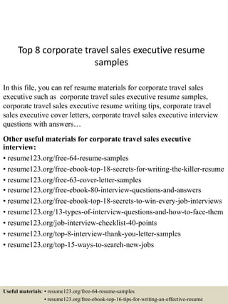 Top 8 corporate travel sales executive resume
samples
In this file, you can ref resume materials for corporate travel sales
executive such as corporate travel sales executive resume samples,
corporate travel sales executive resume writing tips, corporate travel
sales executive cover letters, corporate travel sales executive interview
questions with answers…
Other useful materials for corporate travel sales executive
interview:
• resume123.org/free-64-resume-samples
• resume123.org/free-ebook-top-18-secrets-for-writing-the-killer-resume
• resume123.org/free-63-cover-letter-samples
• resume123.org/free-ebook-80-interview-questions-and-answers
• resume123.org/free-ebook-top-18-secrets-to-win-every-job-interviews
• resume123.org/13-types-of-interview-questions-and-how-to-face-them
• resume123.org/job-interview-checklist-40-points
• resume123.org/top-8-interview-thank-you-letter-samples
• resume123.org/top-15-ways-to-search-new-jobs
Useful materials: • resume123.org/free-64-resume-samples
• resume123.org/free-ebook-top-16-tips-for-writing-an-effective-resume
 