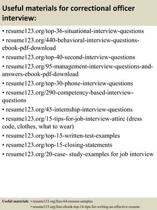 Useful materials for correctional officer
interview:
• resume123.org/top-36-situational-interview-questions
• resume123.org/440-behavioral-interview-questions-
ebook-pdf-download
• resume123.org/top-40-second-interview-questions
• resume123.org/95-management-interview-questions-and-
answers-ebook-pdf-download
• resume123.org/top-30-phone-interview-questions
• resume123.org/290-competency-based-interview-
questions
• resume123.org/45-internship-interview-questions
• resume123.org/15-tips-for-job-interview-attire (dress
code, clothes, what to wear)
• resume123.org/top-15-written-test-examples
• resume123.org/top-15-closing-statements
• resume123.org/20-case- study-examples for job interview
Useful materials: • resume123.org/free-64-resume-samples
• resume123.org/free-ebook-top-16-tips-for-writing-an-effective-resume
 