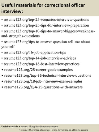 Useful materials for correctional officer
interview:
• resume123.org/top-25-scenarios-interview-questions
• resume123.org/top-25-tips-for-interview-preparation
• resume123.org/top-10-tips-to-answer-biggest-weakness-
and-strengths-questions
• resume123.org/tips-to-answer-question-tell-me-about-
yourself
• resume123.org/16-job-application-tips
• resume123.org/top-14-job-interview-advices
• resume123.org/top-18-best-interview-practices
• resume123.org/25-career-goals-examples
• resume123.org/top-36-technical-interview-questions
• resume123.org/18-job-interview-exam-samples
• resume123.org/Q-A-25-questions-with-answers
Useful materials: • resume123.org/free-64-resume-samples
• resume123.org/free-ebook-top-16-tips-for-writing-an-effective-resume
 