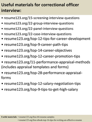 Useful materials for correctional officer
interview:
• resume123.org/15-screening-interview-questions
• resume123.org/22-group-interview-questions
• resume123.org/22-panel-interview-questions
• resume123.org/22-case-interview-questions
• resume123.org/top-12-tips-for-career-development
• resume123.org/top-9-career-path-tips
• resume123.org/top-14-career-objectives
• resume123.org/top-12-career-promotion-tips
• resume123.org/11-performance-appraisal-methods
(includes appraisal templates and forms)
• resume123.org/top-28-performance-appraisal-
forms
• resume123.org/top-12-salary-negotiation-tips
• resume123.org/top-9-tips-to-get-high-salary
Useful materials: • resume123.org/free-64-resume-samples
• resume123.org/free-ebook-top-16-tips-for-writing-an-effective-resume
 
