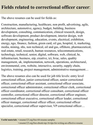 Fields related to correctional officer career:
The above resumes can be used for fields as:
Construction, manufacturing, healthcare, non profit, advertising, agile,
architecture, automotive, agency, budget, building, business
development, consulting, communication, clinical research, design,
software development, product development, interior design, web
development, engineering, education, events, electrical, exhibition,
energy, ngo, finance, fashion, green card, oil gas, hospital, it, marketing,
media, mining, nhs, non technical, oil and gas, offshore, pharmaceutical,
real estate, retail, research, human resources, telecommunications,
technology, technical, senior, digital, software, web, clinical, hr,
infrastructure, business, erp, creative, ict, hvac, sales, quality
management, uk, implementation, network, operations, architectural,
environmental, crm, website, interactive, security, supply chain,
logistics, training, project management, administrative management…
The above resumes also can be used for job title levels: entry level
correctional officer, junior correctional officer, senior correctional
officer, correctional officer assistant, correctional officer associate,
correctional officer administrator, correctional officer clerk, correctional
officer coordinator, correctional officer consultant, correctional officer
controller, correctional officer director, correctional officer engineer,
correctional officer executive, correctional officer leader, correctional
officer manager, correctional officer officer, correctional officer
specialist, correctional officer supervisor, VP correctional officer…
Useful materials: • resume123.org/free-64-resume-samples
• resume123.org/free-ebook-top-16-tips-for-writing-an-effective-resume
 