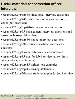 Useful materials for correction officer
interview:
• resume123.org/top-36-situational-interview-questions
• resume123.org/440-behavioral-interview-questions-
ebook-pdf-download
• resume123.org/top-40-second-interview-questions
• resume123.org/95-management-interview-questions-and-
answers-ebook-pdf-download
• resume123.org/top-30-phone-interview-questions
• resume123.org/290-competency-based-interview-
questions
• resume123.org/45-internship-interview-questions
• resume123.org/15-tips-for-job-interview-attire (dress
code, clothes, what to wear)
• resume123.org/top-15-written-test-examples
• resume123.org/top-15-closing-statements
• resume123.org/20-case- study-examples for job interview
Useful materials: • resume123.org/free-64-resume-samples
• resume123.org/free-ebook-top-16-tips-for-writing-an-effective-resume
 