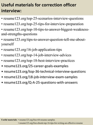 Useful materials for correction officer
interview:
• resume123.org/top-25-scenarios-interview-questions
• resume123.org/top-25-tips-for-interview-preparation
• resume123.org/top-10-tips-to-answer-biggest-weakness-
and-strengths-questions
• resume123.org/tips-to-answer-question-tell-me-about-
yourself
• resume123.org/16-job-application-tips
• resume123.org/top-14-job-interview-advices
• resume123.org/top-18-best-interview-practices
• resume123.org/25-career-goals-examples
• resume123.org/top-36-technical-interview-questions
• resume123.org/18-job-interview-exam-samples
• resume123.org/Q-A-25-questions-with-answers
Useful materials: • resume123.org/free-64-resume-samples
• resume123.org/free-ebook-top-16-tips-for-writing-an-effective-resume
 