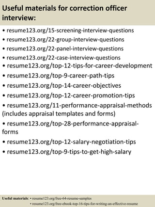 Useful materials for correction officer
interview:
• resume123.org/15-screening-interview-questions
• resume123.org/22-group-interview-questions
• resume123.org/22-panel-interview-questions
• resume123.org/22-case-interview-questions
• resume123.org/top-12-tips-for-career-development
• resume123.org/top-9-career-path-tips
• resume123.org/top-14-career-objectives
• resume123.org/top-12-career-promotion-tips
• resume123.org/11-performance-appraisal-methods
(includes appraisal templates and forms)
• resume123.org/top-28-performance-appraisal-
forms
• resume123.org/top-12-salary-negotiation-tips
• resume123.org/top-9-tips-to-get-high-salary
Useful materials: • resume123.org/free-64-resume-samples
• resume123.org/free-ebook-top-16-tips-for-writing-an-effective-resume
 