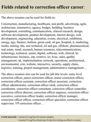 Fields related to correction officer career:
The above resumes can be used for fields as:
Construction, manufacturing, healthcare, non profit, advertising, agile,
architecture, automotive, agency, budget, building, business
development, consulting, communication, clinical research, design,
software development, product development, interior design, web
development, engineering, education, events, electrical, exhibition,
energy, ngo, finance, fashion, green card, oil gas, hospital, it, marketing,
media, mining, nhs, non technical, oil and gas, offshore, pharmaceutical,
real estate, retail, research, human resources, telecommunications,
technology, technical, senior, digital, software, web, clinical, hr,
infrastructure, business, erp, creative, ict, hvac, sales, quality
management, uk, implementation, network, operations, architectural,
environmental, crm, website, interactive, security, supply chain,
logistics, training, project management, administrative management…
The above resumes also can be used for job title levels: entry level
correction officer, junior correction officer, senior correction officer,
correction officer assistant, correction officer associate, correction
officer administrator, correction officer clerk, correction officer
coordinator, correction officer consultant, correction officer controller,
correction officer director, correction officer engineer, correction officer
executive, correction officer leader, correction officer manager,
correction officer officer, correction officer specialist, correction officer
supervisor, VP correction officer…
Useful materials: • resume123.org/free-64-resume-samples
• resume123.org/free-ebook-top-16-tips-for-writing-an-effective-resume
 