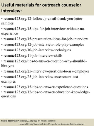 Useful materials for outreach counselor
interview:
• resume123.org/12-followup-email-thank-you-letter-
samples
• resume123.org/15-tips-for-job-interview-withour-no-
experience
• resume123.org/15-presentation-ideas-for-job-interview
• resume123.org/12-job-interview-role-play-examples
• resume123.org/10-job-interview-techniques
• resume123.org/11-job-interview-skills
• resume123.org/tips-to-answer-question-why-should-I-
hire-you
• resume123.org/25-interview-questions-to-ask-employer
• resume123.org/25-job-interview-assessment-test-
examples
• resume123.org/15-tips-to-answer-experience-questions
• resume123.org/12-tips-to-answer-education-knowledge-
questions
Useful materials: • resume123.org/free-64-resume-samples
• resume123.org/free-ebook-top-16-tips-for-writing-an-effective-resume
 