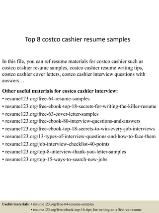 Top 8 costco cashier resume samples
In this file, you can ref resume materials for costco cashier such as
costco cashier resume samples, costco cashier resume writing tips,
costco cashier cover letters, costco cashier interview questions with
answers…
Other useful materials for costco cashier interview:
• resume123.org/free-64-resume-samples
• resume123.org/free-ebook-top-18-secrets-for-writing-the-killer-resume
• resume123.org/free-63-cover-letter-samples
• resume123.org/free-ebook-80-interview-questions-and-answers
• resume123.org/free-ebook-top-18-secrets-to-win-every-job-interviews
• resume123.org/13-types-of-interview-questions-and-how-to-face-them
• resume123.org/job-interview-checklist-40-points
• resume123.org/top-8-interview-thank-you-letter-samples
• resume123.org/top-15-ways-to-search-new-jobs
Useful materials: • resume123.org/free-64-resume-samples
• resume123.org/free-ebook-top-16-tips-for-writing-an-effective-resume
 