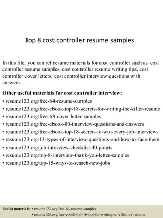 Top 8 cost controller resume samples
In this file, you can ref resume materials for cost controller such as cost
controller resume samples, cost controller resume writing tips, cost
controller cover letters, cost controller interview questions with
answers…
Other useful materials for cost controller interview:
• resume123.org/free-64-resume-samples
• resume123.org/free-ebook-top-18-secrets-for-writing-the-killer-resume
• resume123.org/free-63-cover-letter-samples
• resume123.org/free-ebook-80-interview-questions-and-answers
• resume123.org/free-ebook-top-18-secrets-to-win-every-job-interviews
• resume123.org/13-types-of-interview-questions-and-how-to-face-them
• resume123.org/job-interview-checklist-40-points
• resume123.org/top-8-interview-thank-you-letter-samples
• resume123.org/top-15-ways-to-search-new-jobs
Useful materials: • resume123.org/free-64-resume-samples
• resume123.org/free-ebook-top-16-tips-for-writing-an-effective-resume
 