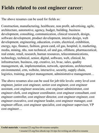 Fields related to cost engineer career:
The above resumes can be used for fields as:
Construction, manufacturing, healthcare, non profit, advertising, agile,
architecture, automotive, agency, budget, building, business
development, consulting, communication, clinical research, design,
software development, product development, interior design, web
development, engineering, education, events, electrical, exhibition,
energy, ngo, finance, fashion, green card, oil gas, hospital, it, marketing,
media, mining, nhs, non technical, oil and gas, offshore, pharmaceutical,
real estate, retail, research, human resources, telecommunications,
technology, technical, senior, digital, software, web, clinical, hr,
infrastructure, business, erp, creative, ict, hvac, sales, quality
management, uk, implementation, network, operations, architectural,
environmental, crm, website, interactive, security, supply chain,
logistics, training, project management, administrative management…
The above resumes also can be used for job title levels: entry level cost
engineer, junior cost engineer, senior cost engineer, cost engineer
assistant, cost engineer associate, cost engineer administrator, cost
engineer clerk, cost engineer coordinator, cost engineer consultant, cost
engineer controller, cost engineer director, cost engineer engineer, cost
engineer executive, cost engineer leader, cost engineer manager, cost
engineer officer, cost engineer specialist, cost engineer supervisor, VP
cost engineer…
Useful materials: • resume123.org/free-64-resume-samples
• resume123.org/free-ebook-top-16-tips-for-writing-an-effective-resume
 
