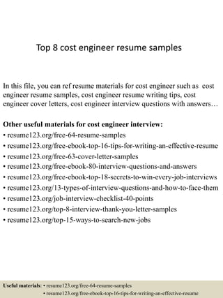 Top 8 cost engineer resume samples
In this file, you can ref resume materials for cost engineer such as cost
engineer resume samples, cost engineer resume writing tips, cost
engineer cover letters, cost engineer interview questions with answers…
Other useful materials for cost engineer interview:
• resume123.org/free-64-resume-samples
• resume123.org/free-ebook-top-16-tips-for-writing-an-effective-resume
• resume123.org/free-63-cover-letter-samples
• resume123.org/free-ebook-80-interview-questions-and-answers
• resume123.org/free-ebook-top-18-secrets-to-win-every-job-interviews
• resume123.org/13-types-of-interview-questions-and-how-to-face-them
• resume123.org/job-interview-checklist-40-points
• resume123.org/top-8-interview-thank-you-letter-samples
• resume123.org/top-15-ways-to-search-new-jobs
Useful materials: • resume123.org/free-64-resume-samples
• resume123.org/free-ebook-top-16-tips-for-writing-an-effective-resume
 