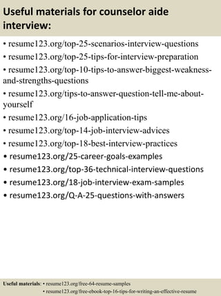 Useful materials for counselor aide
interview:
• resume123.org/top-25-scenarios-interview-questions
• resume123.org/top-25-tips-for-interview-preparation
• resume123.org/top-10-tips-to-answer-biggest-weakness-
and-strengths-questions
• resume123.org/tips-to-answer-question-tell-me-about-
yourself
• resume123.org/16-job-application-tips
• resume123.org/top-14-job-interview-advices
• resume123.org/top-18-best-interview-practices
• resume123.org/25-career-goals-examples
• resume123.org/top-36-technical-interview-questions
• resume123.org/18-job-interview-exam-samples
• resume123.org/Q-A-25-questions-with-answers
Useful materials: • resume123.org/free-64-resume-samples
• resume123.org/free-ebook-top-16-tips-for-writing-an-effective-resume
 