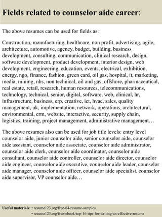 Fields related to counselor aide career:
The above resumes can be used for fields as:
Construction, manufacturing, healthcare, non profit, advertising, agile,
architecture, automotive, agency, budget, building, business
development, consulting, communication, clinical research, design,
software development, product development, interior design, web
development, engineering, education, events, electrical, exhibition,
energy, ngo, finance, fashion, green card, oil gas, hospital, it, marketing,
media, mining, nhs, non technical, oil and gas, offshore, pharmaceutical,
real estate, retail, research, human resources, telecommunications,
technology, technical, senior, digital, software, web, clinical, hr,
infrastructure, business, erp, creative, ict, hvac, sales, quality
management, uk, implementation, network, operations, architectural,
environmental, crm, website, interactive, security, supply chain,
logistics, training, project management, administrative management…
The above resumes also can be used for job title levels: entry level
counselor aide, junior counselor aide, senior counselor aide, counselor
aide assistant, counselor aide associate, counselor aide administrator,
counselor aide clerk, counselor aide coordinator, counselor aide
consultant, counselor aide controller, counselor aide director, counselor
aide engineer, counselor aide executive, counselor aide leader, counselor
aide manager, counselor aide officer, counselor aide specialist, counselor
aide supervisor, VP counselor aide…
Useful materials: • resume123.org/free-64-resume-samples
• resume123.org/free-ebook-top-16-tips-for-writing-an-effective-resume
 