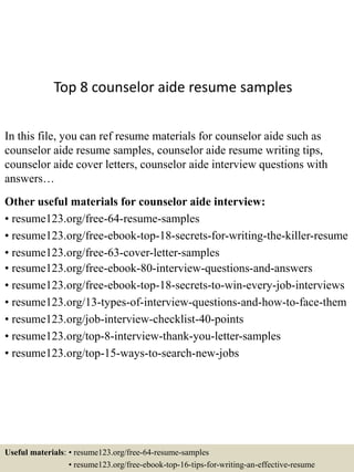 Top 8 counselor aide resume samples
In this file, you can ref resume materials for counselor aide such as
counselor aide resume samples, counselor aide resume writing tips,
counselor aide cover letters, counselor aide interview questions with
answers…
Other useful materials for counselor aide interview:
• resume123.org/free-64-resume-samples
• resume123.org/free-ebook-top-18-secrets-for-writing-the-killer-resume
• resume123.org/free-63-cover-letter-samples
• resume123.org/free-ebook-80-interview-questions-and-answers
• resume123.org/free-ebook-top-18-secrets-to-win-every-job-interviews
• resume123.org/13-types-of-interview-questions-and-how-to-face-them
• resume123.org/job-interview-checklist-40-points
• resume123.org/top-8-interview-thank-you-letter-samples
• resume123.org/top-15-ways-to-search-new-jobs
Useful materials: • resume123.org/free-64-resume-samples
• resume123.org/free-ebook-top-16-tips-for-writing-an-effective-resume
 