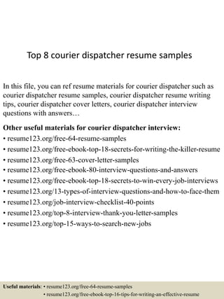 Top 8 courier dispatcher resume samples
In this file, you can ref resume materials for courier dispatcher such as
courier dispatcher resume samples, courier dispatcher resume writing
tips, courier dispatcher cover letters, courier dispatcher interview
questions with answers…
Other useful materials for courier dispatcher interview:
• resume123.org/free-64-resume-samples
• resume123.org/free-ebook-top-18-secrets-for-writing-the-killer-resume
• resume123.org/free-63-cover-letter-samples
• resume123.org/free-ebook-80-interview-questions-and-answers
• resume123.org/free-ebook-top-18-secrets-to-win-every-job-interviews
• resume123.org/13-types-of-interview-questions-and-how-to-face-them
• resume123.org/job-interview-checklist-40-points
• resume123.org/top-8-interview-thank-you-letter-samples
• resume123.org/top-15-ways-to-search-new-jobs
Useful materials: • resume123.org/free-64-resume-samples
• resume123.org/free-ebook-top-16-tips-for-writing-an-effective-resume
 