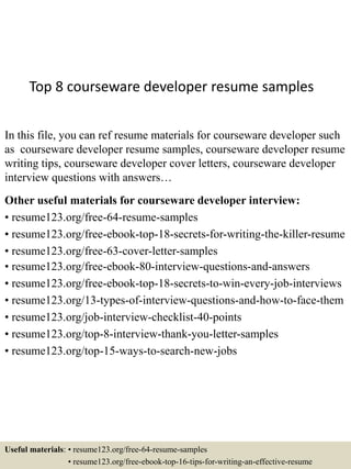 Top 8 courseware developer resume samples
In this file, you can ref resume materials for courseware developer such
as courseware developer resume samples, courseware developer resume
writing tips, courseware developer cover letters, courseware developer
interview questions with answers…
Other useful materials for courseware developer interview:
• resume123.org/free-64-resume-samples
• resume123.org/free-ebook-top-18-secrets-for-writing-the-killer-resume
• resume123.org/free-63-cover-letter-samples
• resume123.org/free-ebook-80-interview-questions-and-answers
• resume123.org/free-ebook-top-18-secrets-to-win-every-job-interviews
• resume123.org/13-types-of-interview-questions-and-how-to-face-them
• resume123.org/job-interview-checklist-40-points
• resume123.org/top-8-interview-thank-you-letter-samples
• resume123.org/top-15-ways-to-search-new-jobs
Useful materials: • resume123.org/free-64-resume-samples
• resume123.org/free-ebook-top-16-tips-for-writing-an-effective-resume
 