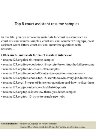 Top 8 court assistant resume samples
In this file, you can ref resume materials for court assistant such as
court assistant resume samples, court assistant resume writing tips, court
assistant cover letters, court assistant interview questions with
answers…
Other useful materials for court assistant interview:
• resume123.org/free-64-resume-samples
• resume123.org/free-ebook-top-18-secrets-for-writing-the-killer-resume
• resume123.org/free-63-cover-letter-samples
• resume123.org/free-ebook-80-interview-questions-and-answers
• resume123.org/free-ebook-top-18-secrets-to-win-every-job-interviews
• resume123.org/13-types-of-interview-questions-and-how-to-face-them
• resume123.org/job-interview-checklist-40-points
• resume123.org/top-8-interview-thank-you-letter-samples
• resume123.org/top-15-ways-to-search-new-jobs
Useful materials: • resume123.org/free-64-resume-samples
• resume123.org/free-ebook-top-16-tips-for-writing-an-effective-resume
 