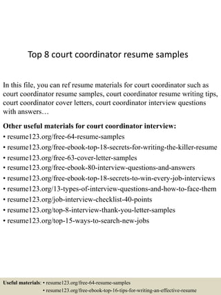 Top 8 court coordinator resume samples
In this file, you can ref resume materials for court coordinator such as
court coordinator resume samples, court coordinator resume writing tips,
court coordinator cover letters, court coordinator interview questions
with answers…
Other useful materials for court coordinator interview:
• resume123.org/free-64-resume-samples
• resume123.org/free-ebook-top-18-secrets-for-writing-the-killer-resume
• resume123.org/free-63-cover-letter-samples
• resume123.org/free-ebook-80-interview-questions-and-answers
• resume123.org/free-ebook-top-18-secrets-to-win-every-job-interviews
• resume123.org/13-types-of-interview-questions-and-how-to-face-them
• resume123.org/job-interview-checklist-40-points
• resume123.org/top-8-interview-thank-you-letter-samples
• resume123.org/top-15-ways-to-search-new-jobs
Useful materials: • resume123.org/free-64-resume-samples
• resume123.org/free-ebook-top-16-tips-for-writing-an-effective-resume
 