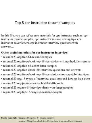Top 8 cpr instructor resume samples
In this file, you can ref resume materials for cpr instructor such as cpr
instructor resume samples, cpr instructor resume writing tips, cpr
instructor cover letters, cpr instructor interview questions with
answers…
Other useful materials for cpr instructor interview:
• resume123.org/free-64-resume-samples
• resume123.org/free-ebook-top-18-secrets-for-writing-the-killer-resume
• resume123.org/free-63-cover-letter-samples
• resume123.org/free-ebook-80-interview-questions-and-answers
• resume123.org/free-ebook-top-18-secrets-to-win-every-job-interviews
• resume123.org/13-types-of-interview-questions-and-how-to-face-them
• resume123.org/job-interview-checklist-40-points
• resume123.org/top-8-interview-thank-you-letter-samples
• resume123.org/top-15-ways-to-search-new-jobs
Useful materials: • resume123.org/free-64-resume-samples
• resume123.org/free-ebook-top-16-tips-for-writing-an-effective-resume
 