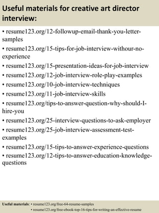 Useful materials for creative art director
interview:
• resume123.org/12-followup-email-thank-you-letter-
samples
• resume123.org/15-tips-for-job-interview-withour-no-
experience
• resume123.org/15-presentation-ideas-for-job-interview
• resume123.org/12-job-interview-role-play-examples
• resume123.org/10-job-interview-techniques
• resume123.org/11-job-interview-skills
• resume123.org/tips-to-answer-question-why-should-I-
hire-you
• resume123.org/25-interview-questions-to-ask-employer
• resume123.org/25-job-interview-assessment-test-
examples
• resume123.org/15-tips-to-answer-experience-questions
• resume123.org/12-tips-to-answer-education-knowledge-
questions
Useful materials: • resume123.org/free-64-resume-samples
• resume123.org/free-ebook-top-16-tips-for-writing-an-effective-resume
 
