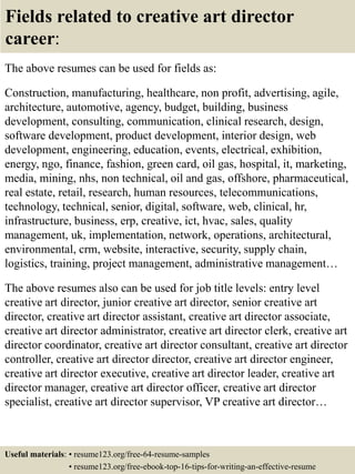 Fields related to creative art director
career:
The above resumes can be used for fields as:
Construction, manufacturing, healthcare, non profit, advertising, agile,
architecture, automotive, agency, budget, building, business
development, consulting, communication, clinical research, design,
software development, product development, interior design, web
development, engineering, education, events, electrical, exhibition,
energy, ngo, finance, fashion, green card, oil gas, hospital, it, marketing,
media, mining, nhs, non technical, oil and gas, offshore, pharmaceutical,
real estate, retail, research, human resources, telecommunications,
technology, technical, senior, digital, software, web, clinical, hr,
infrastructure, business, erp, creative, ict, hvac, sales, quality
management, uk, implementation, network, operations, architectural,
environmental, crm, website, interactive, security, supply chain,
logistics, training, project management, administrative management…
The above resumes also can be used for job title levels: entry level
creative art director, junior creative art director, senior creative art
director, creative art director assistant, creative art director associate,
creative art director administrator, creative art director clerk, creative art
director coordinator, creative art director consultant, creative art director
controller, creative art director director, creative art director engineer,
creative art director executive, creative art director leader, creative art
director manager, creative art director officer, creative art director
specialist, creative art director supervisor, VP creative art director…
Useful materials: • resume123.org/free-64-resume-samples
• resume123.org/free-ebook-top-16-tips-for-writing-an-effective-resume
 