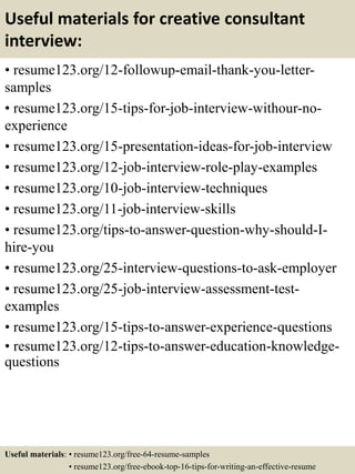 Useful materials for creative consultant
interview:
• resume123.org/12-followup-email-thank-you-letter-
samples
• resume123.org/15-tips-for-job-interview-withour-no-
experience
• resume123.org/15-presentation-ideas-for-job-interview
• resume123.org/12-job-interview-role-play-examples
• resume123.org/10-job-interview-techniques
• resume123.org/11-job-interview-skills
• resume123.org/tips-to-answer-question-why-should-I-
hire-you
• resume123.org/25-interview-questions-to-ask-employer
• resume123.org/25-job-interview-assessment-test-
examples
• resume123.org/15-tips-to-answer-experience-questions
• resume123.org/12-tips-to-answer-education-knowledge-
questions
Useful materials: • resume123.org/free-64-resume-samples
• resume123.org/free-ebook-top-16-tips-for-writing-an-effective-resume
 