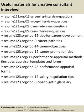 Useful materials for creative consultant
interview:
• resume123.org/15-screening-interview-questions
• resume123.org/22-group-interview-questions
• resume123.org/22-panel-interview-questions
• resume123.org/22-case-interview-questions
• resume123.org/top-12-tips-for-career-development
• resume123.org/top-9-career-path-tips
• resume123.org/top-14-career-objectives
• resume123.org/top-12-career-promotion-tips
• resume123.org/11-performance-appraisal-methods
(includes appraisal templates and forms)
• resume123.org/top-28-performance-appraisal-
forms
• resume123.org/top-12-salary-negotiation-tips
• resume123.org/top-9-tips-to-get-high-salary
Useful materials: • resume123.org/free-64-resume-samples
• resume123.org/free-ebook-top-16-tips-for-writing-an-effective-resume
 