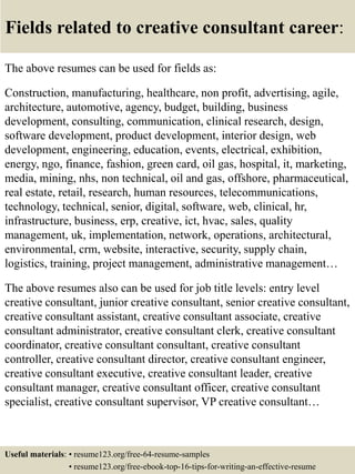 Fields related to creative consultant career:
The above resumes can be used for fields as:
Construction, manufacturing, healthcare, non profit, advertising, agile,
architecture, automotive, agency, budget, building, business
development, consulting, communication, clinical research, design,
software development, product development, interior design, web
development, engineering, education, events, electrical, exhibition,
energy, ngo, finance, fashion, green card, oil gas, hospital, it, marketing,
media, mining, nhs, non technical, oil and gas, offshore, pharmaceutical,
real estate, retail, research, human resources, telecommunications,
technology, technical, senior, digital, software, web, clinical, hr,
infrastructure, business, erp, creative, ict, hvac, sales, quality
management, uk, implementation, network, operations, architectural,
environmental, crm, website, interactive, security, supply chain,
logistics, training, project management, administrative management…
The above resumes also can be used for job title levels: entry level
creative consultant, junior creative consultant, senior creative consultant,
creative consultant assistant, creative consultant associate, creative
consultant administrator, creative consultant clerk, creative consultant
coordinator, creative consultant consultant, creative consultant
controller, creative consultant director, creative consultant engineer,
creative consultant executive, creative consultant leader, creative
consultant manager, creative consultant officer, creative consultant
specialist, creative consultant supervisor, VP creative consultant…
Useful materials: • resume123.org/free-64-resume-samples
• resume123.org/free-ebook-top-16-tips-for-writing-an-effective-resume
 