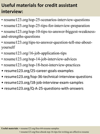 Useful materials for credit assistant
interview:
• resume123.org/top-25-scenarios-interview-questions
• resume123.org/top-25-tips-for-interview-preparation
• resume123.org/top-10-tips-to-answer-biggest-weakness-
and-strengths-questions
• resume123.org/tips-to-answer-question-tell-me-about-
yourself
• resume123.org/16-job-application-tips
• resume123.org/top-14-job-interview-advices
• resume123.org/top-18-best-interview-practices
• resume123.org/25-career-goals-examples
• resume123.org/top-36-technical-interview-questions
• resume123.org/18-job-interview-exam-samples
• resume123.org/Q-A-25-questions-with-answers
Useful materials: • resume123.org/free-64-resume-samples
• resume123.org/free-ebook-top-16-tips-for-writing-an-effective-resume
 