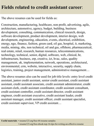 Fields related to credit assistant career:
The above resumes can be used for fields as:
Construction, manufacturing, healthcare, non profit, advertising, agile,
architecture, automotive, agency, budget, building, business
development, consulting, communication, clinical research, design,
software development, product development, interior design, web
development, engineering, education, events, electrical, exhibition,
energy, ngo, finance, fashion, green card, oil gas, hospital, it, marketing,
media, mining, nhs, non technical, oil and gas, offshore, pharmaceutical,
real estate, retail, research, human resources, telecommunications,
technology, technical, senior, digital, software, web, clinical, hr,
infrastructure, business, erp, creative, ict, hvac, sales, quality
management, uk, implementation, network, operations, architectural,
environmental, crm, website, interactive, security, supply chain,
logistics, training, project management, administrative management…
The above resumes also can be used for job title levels: entry level credit
assistant, junior credit assistant, senior credit assistant, credit assistant
assistant, credit assistant associate, credit assistant administrator, credit
assistant clerk, credit assistant coordinator, credit assistant consultant,
credit assistant controller, credit assistant director, credit assistant
engineer, credit assistant executive, credit assistant leader, credit
assistant manager, credit assistant officer, credit assistant specialist,
credit assistant supervisor, VP credit assistant…
Useful materials: • resume123.org/free-64-resume-samples
• resume123.org/free-ebook-top-16-tips-for-writing-an-effective-resume
 