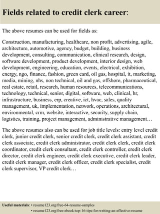 Fields related to credit clerk career:
The above resumes can be used for fields as:
Construction, manufacturing, healthcare, non profit, advertising, agile,
architecture, automotive, agency, budget, building, business
development, consulting, communication, clinical research, design,
software development, product development, interior design, web
development, engineering, education, events, electrical, exhibition,
energy, ngo, finance, fashion, green card, oil gas, hospital, it, marketing,
media, mining, nhs, non technical, oil and gas, offshore, pharmaceutical,
real estate, retail, research, human resources, telecommunications,
technology, technical, senior, digital, software, web, clinical, hr,
infrastructure, business, erp, creative, ict, hvac, sales, quality
management, uk, implementation, network, operations, architectural,
environmental, crm, website, interactive, security, supply chain,
logistics, training, project management, administrative management…
The above resumes also can be used for job title levels: entry level credit
clerk, junior credit clerk, senior credit clerk, credit clerk assistant, credit
clerk associate, credit clerk administrator, credit clerk clerk, credit clerk
coordinator, credit clerk consultant, credit clerk controller, credit clerk
director, credit clerk engineer, credit clerk executive, credit clerk leader,
credit clerk manager, credit clerk officer, credit clerk specialist, credit
clerk supervisor, VP credit clerk…
Useful materials: • resume123.org/free-64-resume-samples
• resume123.org/free-ebook-top-16-tips-for-writing-an-effective-resume
 
