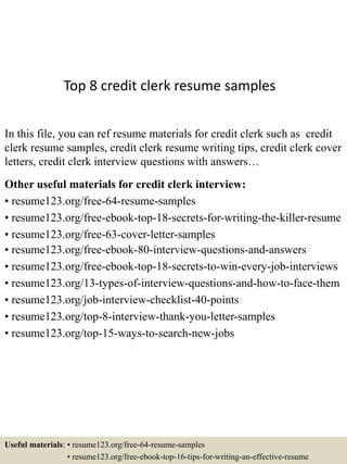 Top 8 credit clerk resume samples
In this file, you can ref resume materials for credit clerk such as credit
clerk resume samples, credit clerk resume writing tips, credit clerk cover
letters, credit clerk interview questions with answers…
Other useful materials for credit clerk interview:
• resume123.org/free-64-resume-samples
• resume123.org/free-ebook-top-18-secrets-for-writing-the-killer-resume
• resume123.org/free-63-cover-letter-samples
• resume123.org/free-ebook-80-interview-questions-and-answers
• resume123.org/free-ebook-top-18-secrets-to-win-every-job-interviews
• resume123.org/13-types-of-interview-questions-and-how-to-face-them
• resume123.org/job-interview-checklist-40-points
• resume123.org/top-8-interview-thank-you-letter-samples
• resume123.org/top-15-ways-to-search-new-jobs
Useful materials: • resume123.org/free-64-resume-samples
• resume123.org/free-ebook-top-16-tips-for-writing-an-effective-resume
 
