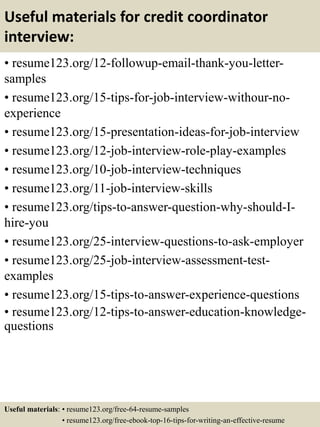 Useful materials for credit coordinator
interview:
• resume123.org/12-followup-email-thank-you-letter-
samples
• resume123.org/15-tips-for-job-interview-withour-no-
experience
• resume123.org/15-presentation-ideas-for-job-interview
• resume123.org/12-job-interview-role-play-examples
• resume123.org/10-job-interview-techniques
• resume123.org/11-job-interview-skills
• resume123.org/tips-to-answer-question-why-should-I-
hire-you
• resume123.org/25-interview-questions-to-ask-employer
• resume123.org/25-job-interview-assessment-test-
examples
• resume123.org/15-tips-to-answer-experience-questions
• resume123.org/12-tips-to-answer-education-knowledge-
questions
Useful materials: • resume123.org/free-64-resume-samples
• resume123.org/free-ebook-top-16-tips-for-writing-an-effective-resume
 