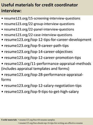 Useful materials for credit coordinator
interview:
• resume123.org/15-screening-interview-questions
• resume123.org/22-group-interview-questions
• resume123.org/22-panel-interview-questions
• resume123.org/22-case-interview-questions
• resume123.org/top-12-tips-for-career-development
• resume123.org/top-9-career-path-tips
• resume123.org/top-14-career-objectives
• resume123.org/top-12-career-promotion-tips
• resume123.org/11-performance-appraisal-methods
(includes appraisal templates and forms)
• resume123.org/top-28-performance-appraisal-
forms
• resume123.org/top-12-salary-negotiation-tips
• resume123.org/top-9-tips-to-get-high-salary
Useful materials: • resume123.org/free-64-resume-samples
• resume123.org/free-ebook-top-16-tips-for-writing-an-effective-resume
 