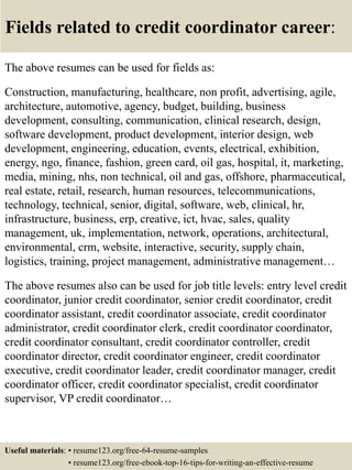 Fields related to credit coordinator career:
The above resumes can be used for fields as:
Construction, manufacturing, healthcare, non profit, advertising, agile,
architecture, automotive, agency, budget, building, business
development, consulting, communication, clinical research, design,
software development, product development, interior design, web
development, engineering, education, events, electrical, exhibition,
energy, ngo, finance, fashion, green card, oil gas, hospital, it, marketing,
media, mining, nhs, non technical, oil and gas, offshore, pharmaceutical,
real estate, retail, research, human resources, telecommunications,
technology, technical, senior, digital, software, web, clinical, hr,
infrastructure, business, erp, creative, ict, hvac, sales, quality
management, uk, implementation, network, operations, architectural,
environmental, crm, website, interactive, security, supply chain,
logistics, training, project management, administrative management…
The above resumes also can be used for job title levels: entry level credit
coordinator, junior credit coordinator, senior credit coordinator, credit
coordinator assistant, credit coordinator associate, credit coordinator
administrator, credit coordinator clerk, credit coordinator coordinator,
credit coordinator consultant, credit coordinator controller, credit
coordinator director, credit coordinator engineer, credit coordinator
executive, credit coordinator leader, credit coordinator manager, credit
coordinator officer, credit coordinator specialist, credit coordinator
supervisor, VP credit coordinator…
Useful materials: • resume123.org/free-64-resume-samples
• resume123.org/free-ebook-top-16-tips-for-writing-an-effective-resume
 