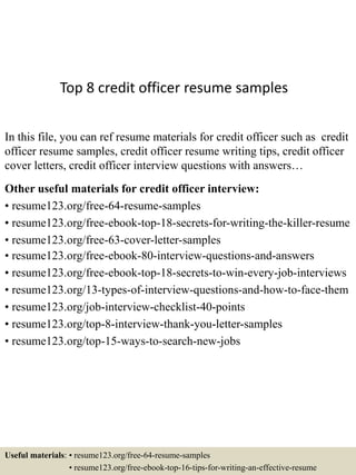 Top 8 credit officer resume samples
In this file, you can ref resume materials for credit officer such as credit
officer resume samples, credit officer resume writing tips, credit officer
cover letters, credit officer interview questions with answers…
Other useful materials for credit officer interview:
• resume123.org/free-64-resume-samples
• resume123.org/free-ebook-top-18-secrets-for-writing-the-killer-resume
• resume123.org/free-63-cover-letter-samples
• resume123.org/free-ebook-80-interview-questions-and-answers
• resume123.org/free-ebook-top-18-secrets-to-win-every-job-interviews
• resume123.org/13-types-of-interview-questions-and-how-to-face-them
• resume123.org/job-interview-checklist-40-points
• resume123.org/top-8-interview-thank-you-letter-samples
• resume123.org/top-15-ways-to-search-new-jobs
Useful materials: • resume123.org/free-64-resume-samples
• resume123.org/free-ebook-top-16-tips-for-writing-an-effective-resume
 