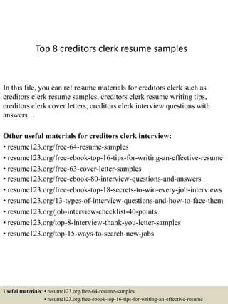 Top 8 creditors clerk resume samples
In this file, you can ref resume materials for creditors clerk such as
creditors clerk resume samples, creditors clerk resume writing tips,
creditors clerk cover letters, creditors clerk interview questions with
answers…
Other useful materials for creditors clerk interview:
• resume123.org/free-64-resume-samples
• resume123.org/free-ebook-top-16-tips-for-writing-an-effective-resume
• resume123.org/free-63-cover-letter-samples
• resume123.org/free-ebook-80-interview-questions-and-answers
• resume123.org/free-ebook-top-18-secrets-to-win-every-job-interviews
• resume123.org/13-types-of-interview-questions-and-how-to-face-them
• resume123.org/job-interview-checklist-40-points
• resume123.org/top-8-interview-thank-you-letter-samples
• resume123.org/top-15-ways-to-search-new-jobs
Useful materials: • resume123.org/free-64-resume-samples
• resume123.org/free-ebook-top-16-tips-for-writing-an-effective-resume
 