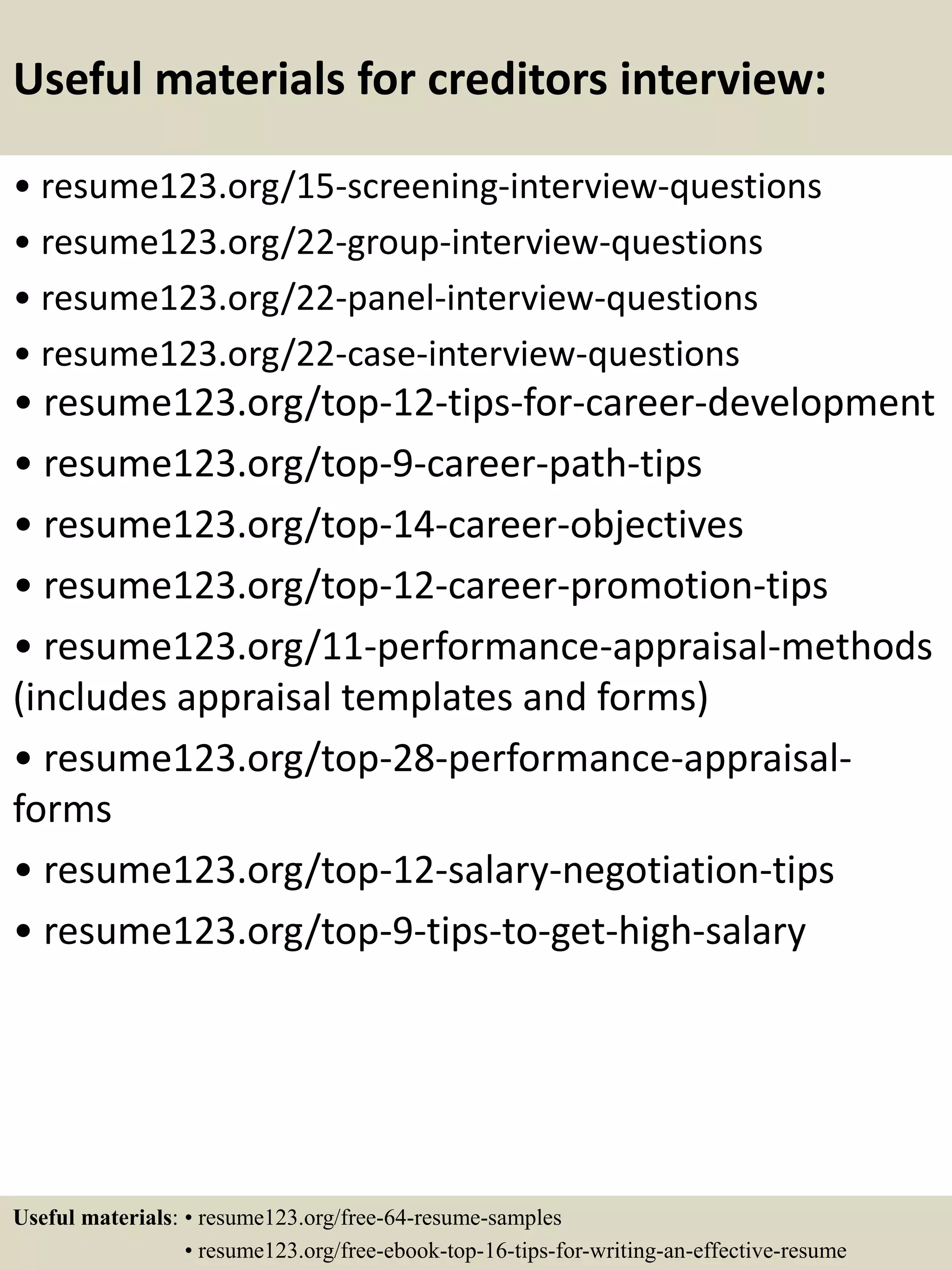 Useful materials for creditors interview:
• resume123.org/15-screening-interview-questions
• resume123.org/22-group-interview-questions
• resume123.org/22-panel-interview-questions
• resume123.org/22-case-interview-questions
• resume123.org/top-12-tips-for-career-development
• resume123.org/top-9-career-path-tips
• resume123.org/top-14-career-objectives
• resume123.org/top-12-career-promotion-tips
• resume123.org/11-performance-appraisal-methods
(includes appraisal templates and forms)
• resume123.org/top-28-performance-appraisal-
forms
• resume123.org/top-12-salary-negotiation-tips
• resume123.org/top-9-tips-to-get-high-salary
Useful materials: • resume123.org/free-64-resume-samples
• resume123.org/free-ebook-top-16-tips-for-writing-an-effective-resume
 